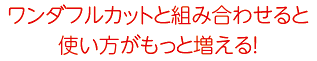 ワンダフルカットと組み合せると使い方がもっと増える！