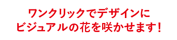 ワンクリックでデザインにビジュアルの花を咲かせます！