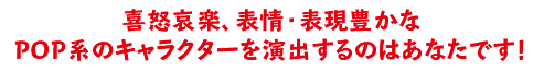 喜怒哀楽、表情・表現豊かなPOP系のキャラクターを演出するのはあなたです！