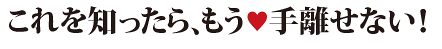 これを知ったら手放せない!